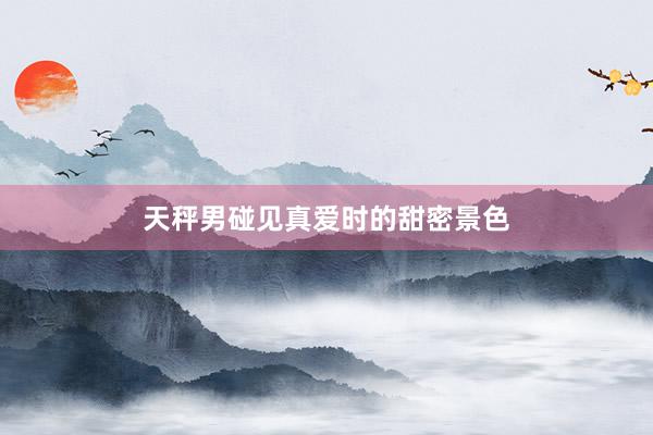 天秤男碰见真爱时的甜密景色