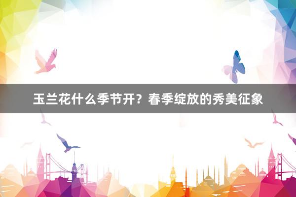 玉兰花什么季节开？春季绽放的秀美征象